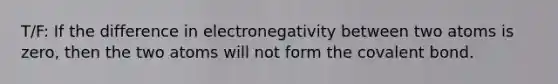 T/F: If the difference in electronegativity between two atoms is zero, then the two atoms will not form the covalent bond.