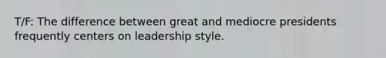 T/F: The difference between great and mediocre presidents frequently centers on leadership style.