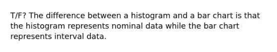 T/F? The difference between a histogram and a bar chart is that the histogram represents nominal data while the bar chart represents interval data.