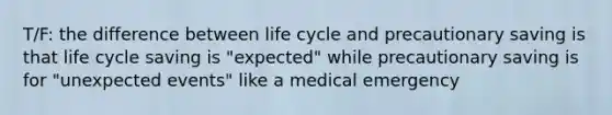 T/F: the difference between life cycle and precautionary saving is that life cycle saving is "expected" while precautionary saving is for "unexpected events" like a medical emergency