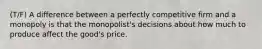 (T/F) A difference between a perfectly competitive firm and a monopoly is that the monopolist's decisions about how much to produce affect the good's price.