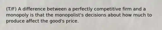 (T/F) A difference between a perfectly competitive firm and a monopoly is that the monopolist's decisions about how much to produce affect the good's price.