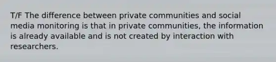 T/F The difference between private communities and social media monitoring is that in private communities, the information is already available and is not created by interaction with researchers.