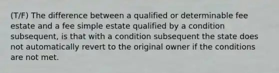 (T/F) The difference between a qualified or determinable fee estate and a fee simple estate qualified by a condition subsequent, is that with a condition subsequent the state does not automatically revert to the original owner if the conditions are not met.