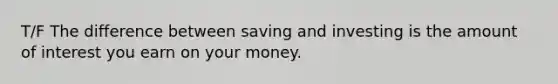 T/F The difference between saving and investing is the amount of interest you earn on your money.