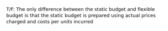 T/F: The only difference between the static budget and flexible budget is that the static budget is prepared using actual prices charged and costs per units incurred