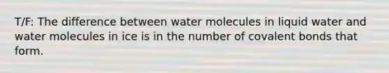 T/F: The difference between water molecules in liquid water and water molecules in ice is in the number of covalent bonds that form.