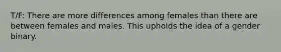 T/F: There are more differences among females than there are between females and males. This upholds the idea of a gender binary.