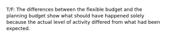 T/F: The differences between the flexible budget and the planning budget show what should have happened solely because the actual level of activity differed from what had been expected.