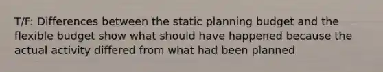 T/F: Differences between the static planning budget and the flexible budget show what should have happened because the actual activity differed from what had been planned