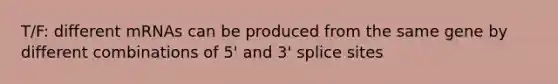 T/F: different mRNAs can be produced from the same gene by different combinations of 5' and 3' splice sites