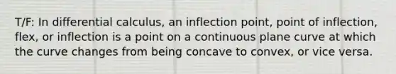 T/F: In differential calculus, an inflection point, point of inflection, flex, or inflection is a point on a continuous plane curve at which the curve changes from being concave to convex, or vice versa.