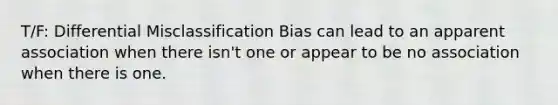 T/F: Differential Misclassification Bias can lead to an apparent association when there isn't one or appear to be no association when there is one.