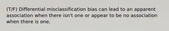 (T/F) Differential misclassification bias can lead to an apparent association when there isn't one or appear to be no association when there is one.