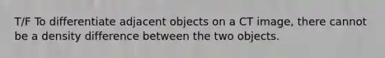 T/F To differentiate adjacent objects on a CT image, there cannot be a density difference between the two objects.