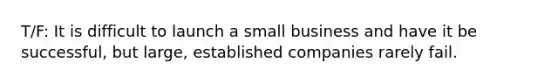 T/F: It is difficult to launch a small business and have it be successful, but large, established companies rarely fail.