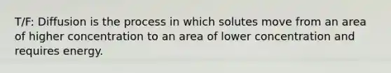 T/F: Diffusion is the process in which solutes move from an area of higher concentration to an area of lower concentration and requires energy.