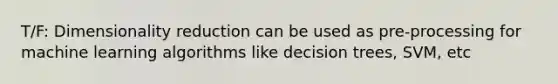 T/F: Dimensionality reduction can be used as pre-processing for machine learning algorithms like decision trees, SVM, etc