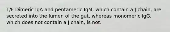 T/F Dimeric IgA and pentameric IgM, which contain a J chain, are secreted into the lumen of the gut, whereas monomeric IgG, which does not contain a J chain, is not.