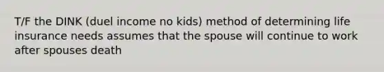 T/F the DINK (duel income no kids) method of determining life insurance needs assumes that the spouse will continue to work after spouses death