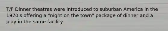 T/F Dinner theatres were introduced to suburban America in the 1970's offering a "night on the town" package of dinner and a play in the same facility.
