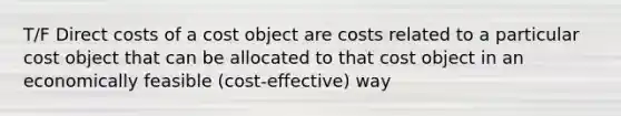 T/F Direct costs of a cost object are costs related to a particular cost object that can be allocated to that cost object in an economically feasible (cost-effective) way