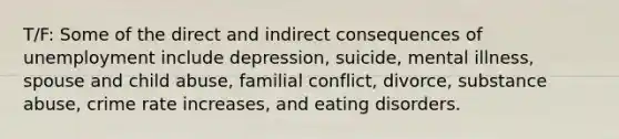 T/F: Some of the direct and indirect consequences of unemployment include depression, suicide, mental illness, spouse and child abuse, familial conflict, divorce, substance abuse, crime rate increases, and eating disorders.