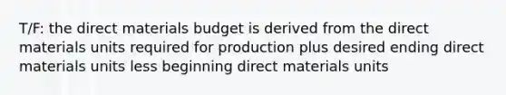 T/F: the direct materials budget is derived from the direct materials units required for production plus desired ending direct materials units less beginning direct materials units