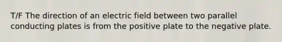 T/F The direction of an electric field between two parallel conducting plates is from the positive plate to the negative plate.