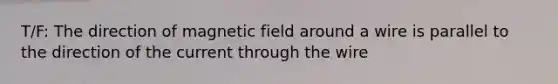 T/F: The direction of magnetic field around a wire is parallel to the direction of the current through the wire