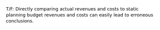 T/F: Directly comparing actual revenues and costs to static planning budget revenues and costs can easily lead to erroneous conclusions.