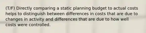 (T/F) Directly comparing a static planning budget to actual costs helps to distinguish between differences in costs that are due to changes in activity and differences that are due to how well costs were controlled.