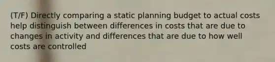 (T/F) Directly comparing a static planning budget to actual costs help distinguish between differences in costs that are due to changes in activity and differences that are due to how well costs are controlled