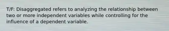 T/F: Disaggregated refers to analyzing the relationship between two or more independent variables while controlling for the influence of a dependent variable.