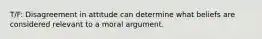 T/F: Disagreement in attitude can determine what beliefs are considered relevant to a moral argument.