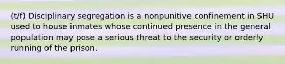 (t/f) Disciplinary segregation is a nonpunitive confinement in SHU used to house inmates whose continued presence in the general population may pose a serious threat to the security or orderly running of the prison.