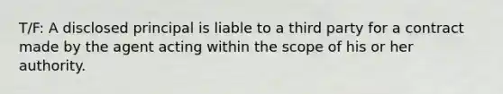 T/F: A disclosed principal is liable to a third party for a contract made by the agent acting within the scope of his or her authority.