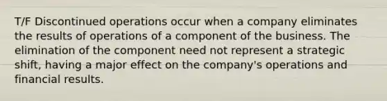 T/F Discontinued operations occur when a company eliminates the results of operations of a component of the business. The elimination of the component need not represent a strategic shift, having a major effect on the company's operations and financial results.