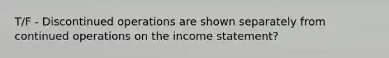 T/F - Discontinued operations are shown separately from continued operations on the income statement?