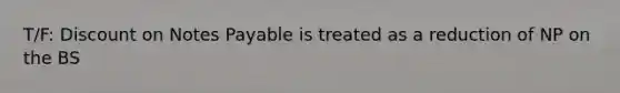 T/F: Discount on Notes Payable is treated as a reduction of NP on the BS