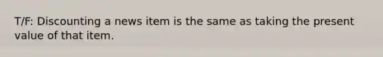 T/F: Discounting a news item is the same as taking the present value of that item.