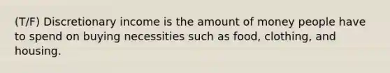 (T/F) Discretionary income is the amount of money people have to spend on buying necessities such as food, clothing, and housing.