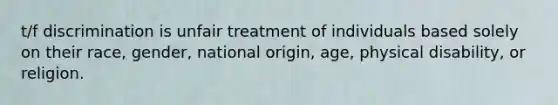 t/f discrimination is unfair treatment of individuals based solely on their race, gender, national origin, age, physical disability, or religion.