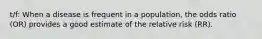 t/f: When a disease is frequent in a population, the odds ratio (OR) provides a good estimate of the relative risk (RR).