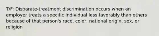 T/F: Disparate-treatment discrimination occurs when an employer treats a specific individual less favorably than others because of that person's race, color, national origin, sex, or religion