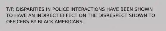 T/F: DISPARITIES IN POLICE INTERACTIONS HAVE BEEN SHOWN TO HAVE AN INDIRECT EFFECT ON THE DISRESPECT SHOWN TO OFFICERS BY BLACK AMERICANS.