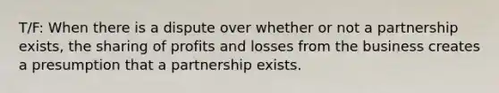 T/F: When there is a dispute over whether or not a partnership exists, the sharing of profits and losses from the business creates a presumption that a partnership exists.