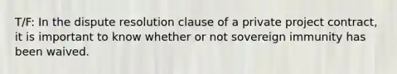 T/F: In the dispute resolution clause of a private project contract, it is important to know whether or not sovereign immunity has been waived.