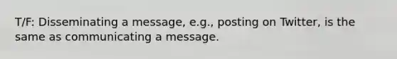 T/F: Disseminating a message, e.g., posting on Twitter, is the same as communicating a message.