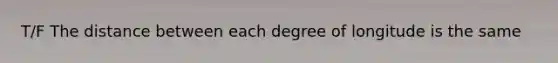 T/F The distance between each degree of longitude is the same